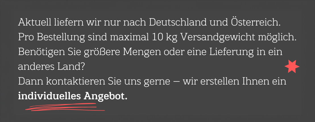 Aktuell liefern wir nur nach Deutschland und Österreich. Pro Bestellung sind maximal 10 kg Versandgewicht möglich. Benötigen Sie größere Mengen oder eine Lieferung in ein anderes Land? Dann kontaktieren Sie uns gerne - wir erstellen Ihnen ein individuelles Angebot.