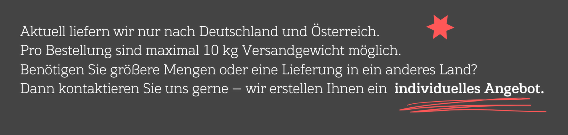 Aktuell liefern wir nur nach Deutschland und Österreich. Pro Bestellung sind maximal 10 kg Versandgewicht möglich. Benötigen Sie größere Mengen oder eine Lieferung in ein anderes Land? Dann kontaktieren Sie uns gerne - wir erstellen Ihnen ein individuelles Angebot.